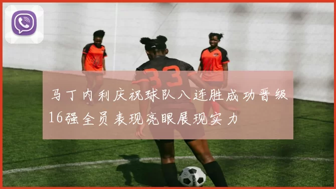 马丁内利庆祝球队八连胜成功晋级16强全员表现亮眼展现实力