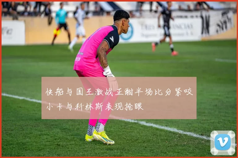 快船与国王激战正酣半场比分紧咬小卡与科林斯表现抢眼