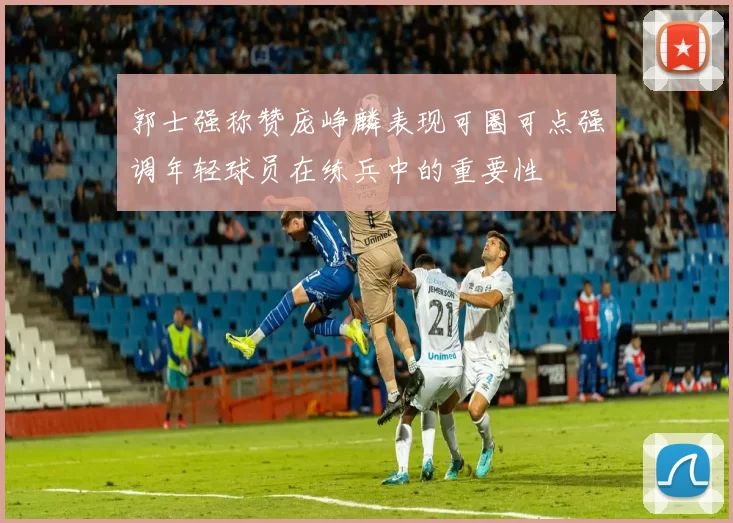 郭士强称赞庞峥麟表现可圈可点强调年轻球员在练兵中的重要性