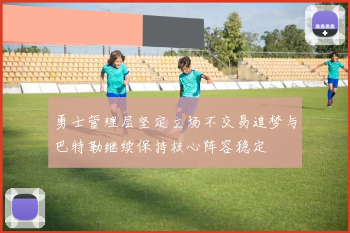 勇士管理层坚定立场不交易追梦与巴特勒继续保持核心阵容稳定