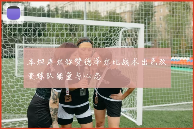 本坦库尔称赞德泽尔比战术出色改变球队能量与心态