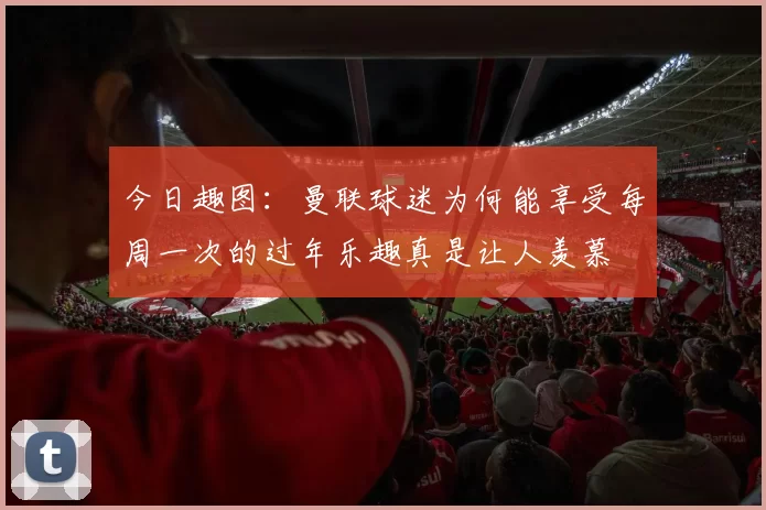 今日趣图：曼联球迷为何能享受每周一次的过年乐趣真是让人羡慕
