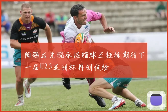 陶强龙兑现承诺赠球王钰栋期待下一届U23亚洲杯再创佳绩