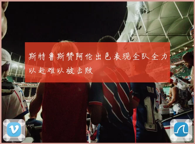 斯特鲁斯赞阿伦出色表现全队全力以赴难以被击败