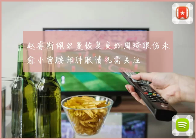 赵睿斯佩尔曼恢复良好周琦眼伤未愈小曾腰部肿胀情况需关注