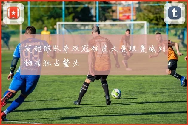 英超球队夺双冠难度大曼联曼城利物浦独占鳌头