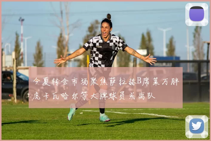 今夏转会市场聚焦萨拉赫B席莱万胖虎卡瓦哈尔等大牌球员或离队