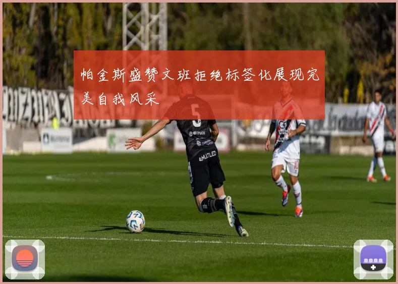 帕金斯盛赞文班拒绝标签化展现完美自我风采