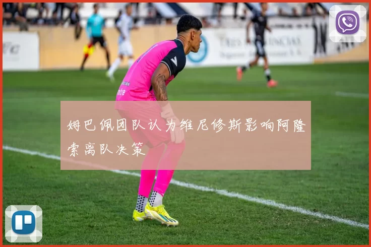 姆巴佩团队认为维尼修斯影响阿隆索离队决策
