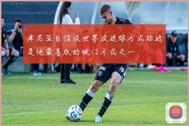 库尼亚自信谈世界波进球方式称这是他最喜欢的破门方式之一