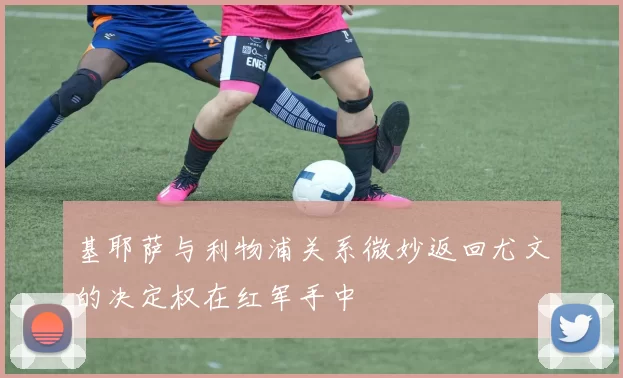 基耶萨与利物浦关系微妙返回尤文的决定权在红军手中