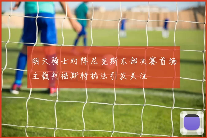 明天骑士对阵尼克斯东部决赛首场主裁判福斯特执法引发关注