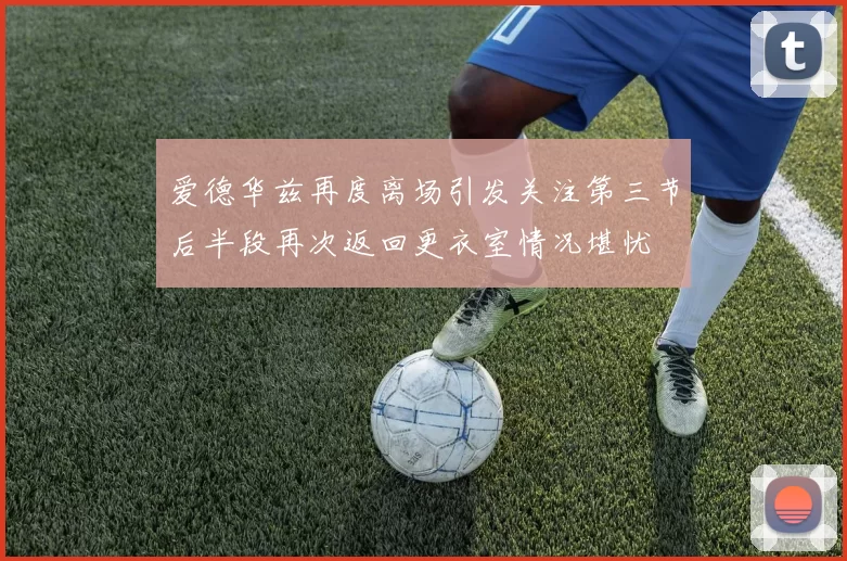 爱德华兹再度离场引发关注第三节后半段再次返回更衣室情况堪忧